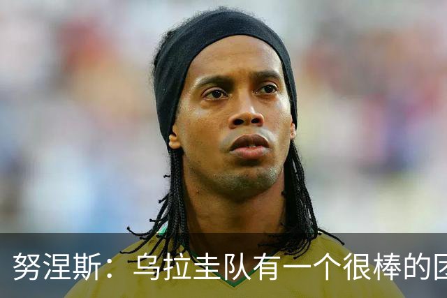 努涅斯：乌拉圭队有一个很棒的团队，我们的状态现在不错