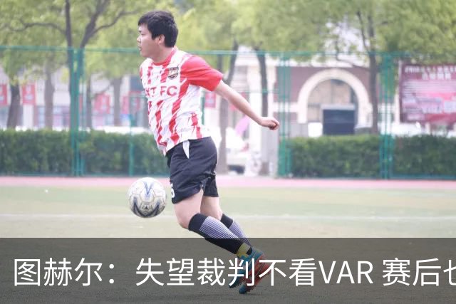 图赫尔：失望裁判不看VAR 赛后也不该与安帅谈笑