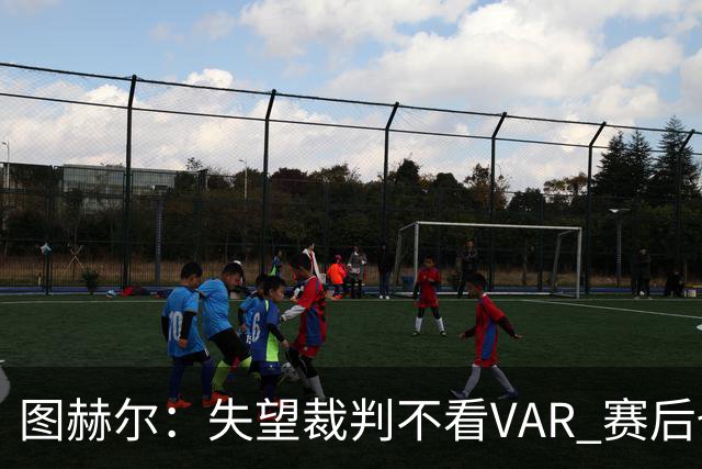 图赫尔：失望裁判不看VAR 赛后也不该与安帅谈笑