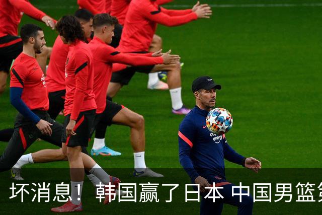 坏消息！韩国赢了日本 中国男篮第二阶段不乐观