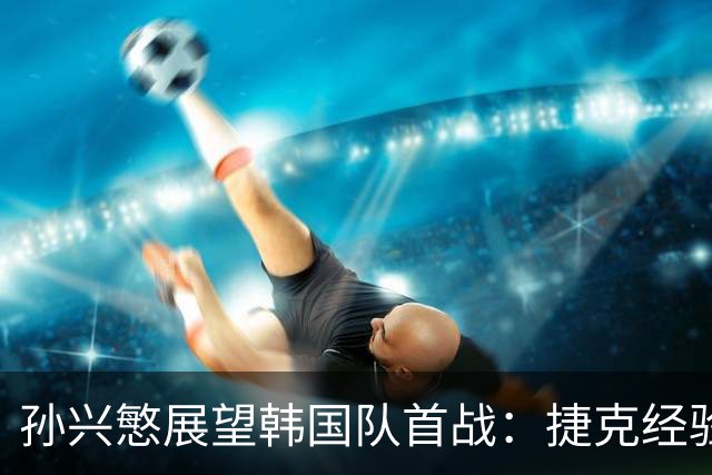孙兴慜展望韩国队首战：捷克经验丰富 是一支强队