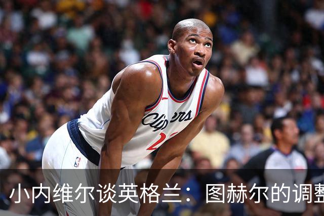 小内维尔谈英格兰：图赫尔的调整很出色 任何言语都形容不了凯恩
