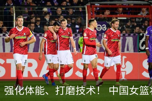 强化体能、打磨技术！ 中国女篮将迎实战检验