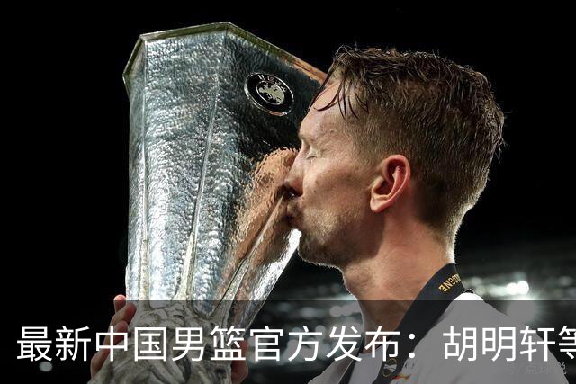 最新中国男篮官方发布：胡明轩等五位球员离队，全新集训阵容揭晓！